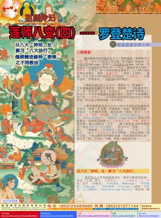 祖師傳記

莲师八变( 四 ) --- 罗登楚诗
• 從八大「持明」處，
      
修習「八大法行」
• 繼續精進修持「密乘」
    不同教法
之

移喜泰賢金剛上師
上期提要
藏傳佛教的始祖蓮花生大士，簡稱蓮師，被尊稱為當
代第二佛，出生於古印度之西北面，稱為鄔金 
(Orgyen，又
名鄔仗那 
Oddiyana，即現今之史瓦特山谷 
Swat Valley，乃
 
 
阿富汗與巴基斯坦交界處) 
的一個地方。蓮師逗留人間的千
餘年中，分別在八種不同的時期及情況下，以八種不同的
形相弘揚佛法，世稱「蓮師八變」。連同「主相狀」，蓮
師一共以九種不同的相狀及方式弘揚﹝九乘教法﹞。今期
介紹的「羅登楚詩」，是蓮師的第四相狀。
上期敘述蓮花生大士之另一相狀名為〝釋迦獅子〞，
於本師釋迦牟尼佛的傳承者及“多聞第一”的阿難尊者門
下，受“具足戒”成為“出家比丘”，並曾聽受教誡達五
年之久，盡得本師釋迦牟尼佛的真傳。因而不單能夠融匯
及廣弘﹝九乘教法﹞，並且因此而保留珍貴的法寶於未來
時空。所生起之殊勝因緣，令人讚嘆。
上期亦提到蓮花生大士向人間大導師札巴哈德執弟
子禮時，得到「五方佛」等重要的“密乘”灌頂及教授，
並親見「五方佛等聖尊」現前加持。同時，亦於﹝九乘
教法﹞之〝外密〞部份的「作密」(Kriya   Tantra)、「行
密」(Carya   Tantra)、「瑜伽密」(Yoga   Tantra) 
 
等等不同
的教法，全部修習圓滿。(﹝九乘教法﹞之〝外密〞部份，
現在被一般人俗稱為〝東密〞。屬於較低層次的觀想修
法，所以又稱為「下三部密」。其內容之「作密」、「行
密」、「瑜伽密」，亦被稱為「事部」、「行部」、「瑜
伽部」。由於﹝九乘教法﹞是不同程度、不同運作的「修
行方法」，所以最終所得到的成就、所需要的時間長短、
要幾多「世」才可以「成佛」等等，都各有不同。)

從八大「持明」處，修習「八大法行」
蓮花生大士拜別阿難尊者後，繼續不斷周遊各地，
尋訪「上師」修習﹝九乘教法﹞。﹝九乘教法﹞之〝內
密〞部份 (分別為：「瑪哈瑜伽」(Mahayoga)、「阿努瑜
伽」(Anuyoga)、「阿的瑜伽」(Atiyoga) 
三部份，統稱
為「無上瑜伽密」(Anuttara-yoga   Tantra)，現在被一般
1

蓮花海第5期
敦 珠 佛 学 会 国 际 有 限 公 司
通 讯 地 址 ： 香 港 柴 湾 常 安 街 7 7 号 发 达 中 心 4 楼

4th Floor Federal Centre 77 Sheung On Street Chaiwan Hong Kong

Youtube

www.youtube.com/user/DudjomBuddhist

(
(
电 话： 852 ) 25583680 传 真： 852 ) 31571144
网 址 ：http://www.dudjomba.com

Facebook

www.facebook.com/DudjomBuddhist

电 子 邮 件 ： info@dudjomba.org.hk

土豆
http://www.tudou.com/home/dudjom

优酷
http://i.youku.com/dudjom

版權擁有者
：
敦珠佛學會國際有限公司

56.com

http://i.56.com/Dudjom

 