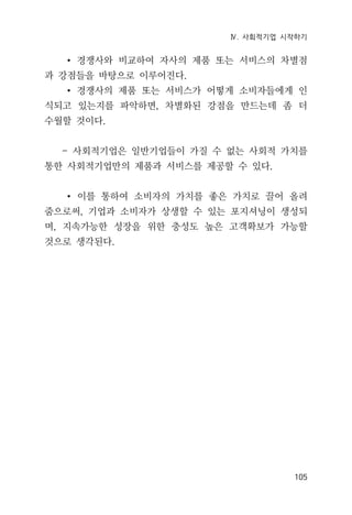 Ⅳ. 사회적기업 시작하기
105
∙ 경쟁사와 비교하여 자사의 제품 또는 서비스의 차별점
과 강점들을 바탕으로 이루어진다.
∙ 경쟁사의 제품 또는 서비스가 어떻게 소비자들에게 인
식되고 있는지를 파악하면, 차별화된 강점을 만드는데 좀 더
수월할 것이다.
- 사회적기업은 일반기업들이 가질 수 없는 사회적 가치를
통한 사회적기업만의 제품과 서비스를 제공할 수 있다.
∙ 이를 통하여 소비자의 가치를 좋은 가치로 끌어 올려
줌으로써, 기업과 소비자가 상생할 수 있는 포지셔닝이 생성되
며, 지속가능한 성장을 위한 충성도 높은 고객확보가 가능할
것으로 생각된다.
 