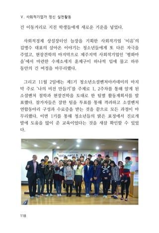 Ⅴ. 사회적기업가 정신 실천활동
118
긴 이동거리로 지친 학생들에게 새로운 기운을 넣었다.
사회적경제 상설장터인 늘장을 기획한 사회적기업 ‘이음’의
김병수 대표의 살아온 이야기는 청소년들에게 또 다른 자극을
주었고, 현장견학의 마지막으로 제주지역 사회적기업인 ‘평화마
을’에서 마련한 수제소세지 훈제구이 하나씩 입에 물고 하루
동안의 긴 여정을 마무리했다.
그리고 11월 2일에는 제1기 청소년소셜벤처아카데미의 마지
막 주로 ‘나의 비전 만들기’를 주제로 1, 2주차를 통해 알게 된
소셜벤처 철학과 현장견학을 토대로 한 팀별 활동계획서를 발
표했다. 참가자들은 잘한 팀을 투표를 통해 격려하고 소셜벤처
연합동아리 구성과 수료증을 받는 것을 끝으로 모든 과정이 마
무리했다. 이번 1기를 통해 청소년들의 밝은 표정에서 진로개
발에 도움을 많이 준 교육이었다는 것을 새삼 확인할 수 있었
다.
 