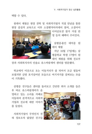 Ⅴ. 사회적기업가 정신 실천활동
137
택할 수 있다.
원데이 체험은 현장 견학 및 사회적기업가 직접 만남을 통한
현장 중심의 교육으로 이후 소셜벤처아카데미 참여, 소셜아이
디어공모전 참가 가점 반
영 등의 혜택이 주어진다.
삼평중․용인 대덕중 원
데이 체험
지난 10월 17일에는 삼
평중학교 학생 17명이 원
데이 체험을 위해 진로부
장과 사회복지사의 인솔로 유스바람개비 센터를 방문했다.
학교에서 이곳으로 오는 이동거리가 좀 되어서 조금 힘들어
보였지만 금방 호기심어린 모습으로 여기저기를 살펴보는 모습
이 기특했다.
삼평중 친구들은 센터를 둘러보고 간단한 회사 소개를 들은
후 바로 유스바람개비가 운
영하고 있는 소리울 카페로
이동하여 본격적으로 사회적
기업과 진로에 대한 이야기
를 들었다.
사회적기업이 무엇인지 전
혀 정보조차 없었던 친구들
 