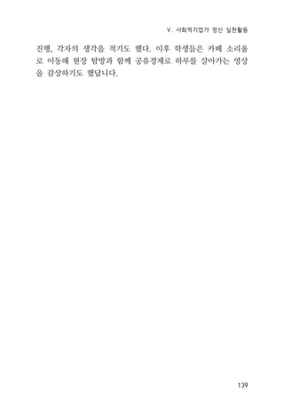 Ⅴ. 사회적기업가 정신 실천활동
139
진행, 각자의 생각을 적기도 했다. 이후 학생들은 카페 소리울
로 이동해 현장 탐방과 함께 공유경제로 하루를 살아가는 영상
을 감상하기도 했답니다.
 