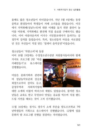 Ⅴ. 사회적기업가 정신 실천활동
141
올해도 많은 청소년들이 다녀갔습니다. 지난 5월 4일에는 동광
중학교 환경동아리 학생들이 카페 소리울을 찾았습니다. 이곳
에서 지역화폐(성남누리)에 대한 이해를 돕기 위한 품앗이 놀
이를 비롯해, 지역화폐로 환전해 직접 음료를 구매하기도 했습
니다. 이어 아름다운커피 이지수 시민홍보대사가 들려주는 공
정무역 강의를 들었습니다. 특히, 청소년들의 마음을 사로잡았
던 것은 자신들이 직접 만든 ‘릴레이 음악공연’이었습니다.
청소년들이 ‘착한소비’에 동참
이어 10월 19일에는 수정청소년수련관 자원봉사동아리와 함께
가사토 프로그램 2탄 ‘마을
카페만들기’로 유스데이를
진행했습니다.
이날은 문화기획과 관련하
여 성남농악보존회 강승호
회장으로부터 강의도 듣고,
공정무역과 사회적기업에
대한 소개와 더불어 바리스타 체험도 있었습니다. 참석한 청소
년들은 교육도 받고 무엇보다 맛있는 음료를 먹으며 직접 핸드
드립 시연을 해보는 것이 그저 신기했습니다.
11월 16일에는 경기도 광주시 소재 푸른숲 발도르프학교 7학
년학생들의 기획으로 유스데이가 진행됐습니다. 12월에 있을
문화의 밤 프로그램 진행을 점검하는 자리였습니다.
 