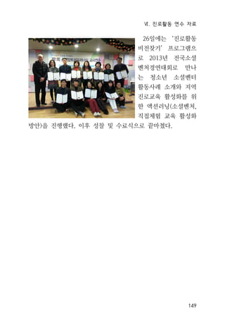 Ⅵ. 진로활동 연수 자료
149
26일에는 ‘진로활동
비전찾기’ 프로그램으
로 2013년 전국소셜
벤처경연대회로 만나
는 청소년 소셜벤터
활동사례 소개와 지역
진로교육 활성화를 위
한 액션러닝(소셜벤처,
직접체험 교육 활성화
방안)을 진행했다. 이후 성찰 및 수료식으로 끝마쳤다.
 
