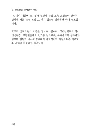 Ⅵ. 진로활동 교사연수 자료
152
다. 이와 더불어 △기업가 정신과 창업 교육 △청소년 연령의
변화에 따른 교육 반영 △ 위기 청소년 맞춤훈련 등이 필요합
니다.
학교밖 진로교육의 흐름을 알아야 합니다. 성미산학교의 일머
리실험실, 공간민들레의 긴호흡 진로교육, 하자센터의 청소년자
립모델 만들기, 유스바람개비의 사회적기업 현장교육을 진로교
육 사례로 떠오르고 있습니다.
 