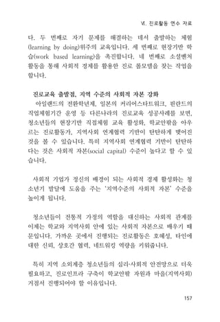 Ⅵ. 진로활동 연수 자료
157
다. 두 번째로 자기 문제를 해결하는 데서 출발하는 체험
(learning by doing)위주의 교육입니다. 세 번째로 현장기반 학
습(work based learning)을 촉진합니다. 네 번째로 소셜벤처
활동을 통해 사회적 경제를 활용한 진로 롤모델을 찾는 작업을
합니다.
진로교육 출발점, 지역 수준의 사회적 자본 강화
아일랜드의 전환학년제, 일본의 커리어스타트워크, 핀란드의
직업체험기간 운영 등 다른나라의 진로교육 성공사례를 보면,
청소년들의 현장기반 직접체험 교육 활성화, 학교안팎을 아우
르는 진로활동가, 지역사회 연계협력 기반이 탄탄하게 맺어진
것을 볼 수 있습니다. 특히 지역사회 연계협력 기반이 탄탄하
다는 것은 사회적 자본(social capital) 수준이 높다고 할 수 있
습니다.
사회적 기업가 정신의 배경이 되는 사회적 경제 활성화는 청
소년기 발달에 도움을 주는 ‘지역수준의 사회적 자본’ 수준을
높이게 됩니다.
청소년들이 전통적 가정의 역할을 대신하는 사회적 관계를
이제는 학교와 지역사회 안에 있는 사회적 자본으로 배우기 때
문입니다. 가까운 곳에서 진행되는 진로활동은 호혜성, 타인에
대한 신뢰, 상호간 협력, 네트워킹 역량을 키워줍니다.
특히 지역 소외계층 청소년들의 심리·사회적 안전망으로 더욱
필요하고, 진로인프라 구축이 학교안팎 자원과 마을(지역사회)
거점서 진행되어야 할 이유입니다.
 