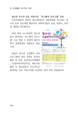 Ⅵ. 진로활동 교사연수 자료
158
청소년 주도의 진로 커뮤니티 ‘유스벤처 프로그램’ 중요
아쇼카재단의 창립자 빌드레이튼은 세상변화를 리드하는 청
소년 들의 진로개발 활동이자 사회적기술로 공감, 팀워크, 리더
십 개발을 강조합니다.
이에 따라 12~20세의 청소년
들이 참여하는 ‘유스벤처 프로그
램’ 으로 매년 수 만명의 젊은이
들이 창업현장을 경험하고 있습
니다.
아울러 청소년 소셜벤처 교육
프로그램이 끝난 후에도 동아리
활동 및 포럼, 윤리적소비캠페인
, 소셜아이디어공모전, 재능나눔
활동 등 청소년들이 주도적으로
참여하는 진로 커뮤니티를 조성하는 일이 더욱 중요합니다.
 