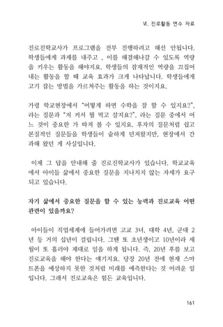 Ⅵ. 진로활동 연수 자료
161
진로진학교사가 프로그램을 전부 진행하려고 해선 안됩니다.
학생들에게 과제를 내주고 , 이를 해결해나갈 수 있도록 역량
을 키우는 활동을 해야지요. 학생들의 잠재적인 역량을 끄집어
내는 활동을 할 때 교육 효과가 크게 나타납니다. 학생들에게
고기 잡는 방법을 가르쳐주는 활동을 하는 것이지요.
가령 학교현장에서 “어떻게 하면 수학을 잘 할 수 있지요?”,
라는 질문과 “저 커서 뭘 먹고 살지요?”, 라는 질문 중에서 어
느 것이 중요한 가 따져 볼 수 있지요. 후자의 질문처럼 쉽고
본질적인 질문들을 학생들이 숱하게 던져왔지만, 현장에서 간
과해 왔던 게 사실입니다.
이제 그 답을 안내해 줄 진로진학교사가 있습니다. 학교교육
에서 아이들 삶에서 중요한 질문을 지나치지 않는 자세가 요구
되고 있습니다.
자기 삶에서 중요한 질문을 할 수 있는 능력과 진로교육 어떤
관련이 있을까요?
아이들이 직업세계에 들어가려면 고교 3녀, 대학 4년, 군대 2
년 등 거의 십년이 걸립니다. 그땐 또 초년생이고 10년이라 세
월이 또 흘러야 제대로 일을 하게 됩니다. 즉, 20년 후를 보고
진로교육을 해야 한다는 얘기지요. 당장 20년 전에 현재 스마
트폰을 예상하지 못한 것처럼 미래를 예측한다는 것 어려운 일
입니다. 그래서 진로교육은 힘든 교육입니다.
 