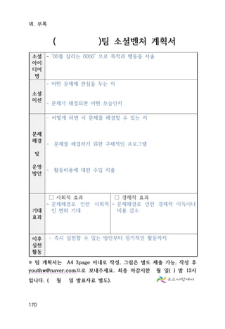 Ⅶ. 부록
170
( )팀 소셜벤처 계획서
소셜
아이
디어
명
- ‘00를 살리는 0000’ 으로 목적과 행동을 서술
소셜
미션
- 어떤 문제에 관심을 두는 지
- 문제가 해결되면 어떤 모습인지
문제
해결
및
운영
방안
- 어떻게 하면 이 문제를 해결할 수 있는 지
- 문제를 해결하기 위한 구체적인 프로그램
- 활동비용에 대한 수입 지출
기대
효과
□ 사회적 효과
- 문제해결로 인한 사회적
인 변화 기대
□ 경제적 효과
- 문제해결로 인한 경제적 이득이나
비용 감소
이후
실천
활동
- 즉시 실천할 수 있는 방안부터 장기적인 활동까지
※ 팀 계획서는 A4 3page 이내로 작성, 그림은 별도 제출 가능, 작성 후
youthw@naver.com으로 보내주세요. 최종 마감시한 월 일( ) 밤 12시
입니다. ( 월 일 발표자료 별도).
 