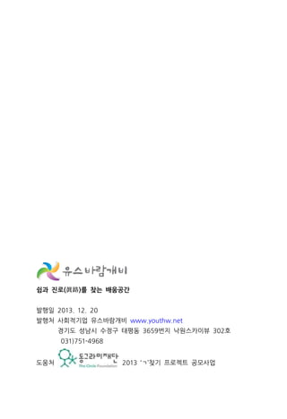 쉼과 진로(眞路)를 찾는 배움공간
발행일 2013. 12. 20
발행처 사회적기업 유스바람개비 www.youthw.net
경기도 성남시 수정구 태평동 3659번지 낙원스카이뷰 302호
031)751-4968
도움처 2013 ‘ㄱ’찾기 프로젝트 공모사업
 