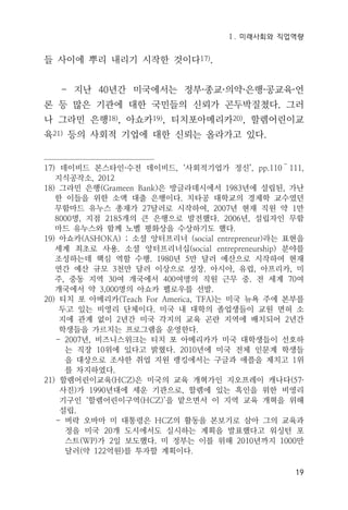 Ⅰ. 미래사회와 직업역량
19
들 사이에 뿌리 내리기 시작한 것이다17).
- 지난 40년간 미국에서는 정부·종교·의약·은행·공교육·언
론 등 많은 기관에 대한 국민들의 신뢰가 곤두박질쳤다. 그러
나 그라민 은행18), 아쇼카19), 티치포아메리카20), 할렘어린이교
육21) 등의 사회적 기업에 대한 신뢰는 올라가고 있다.
17) 데이비드 본스타인·수전 데이비드, ‘사회적기업가 정신’, pp.110～111,
지식공작소, 2012
18) 그라민 은행(Grameen Bank)은 방글라데시에서 1983년에 설립된, 가난
한 이들을 위한 소액 대출 은행이다. 치타공 대학교의 경제학 교수였던
무함마드 유누스 총재가 27달러로 시작하여, 2007년 현재 직원 약 1만
8000명, 지점 2185개의 큰 은행으로 발전했다. 2006년, 설립자인 무함
마드 유누스와 함께 노벨 평화상을 수상하기도 했다.
19) 아쇼카(ASHOKA) ; 소셜 앙터프리너 (social entrepreneur)라는 표현을
세계 최초로 사용. 소셜 앙터프리너십(social entrepreneurship) 분야를
조성하는데 핵심 역할 수행. 1980년 5만 달러 예산으로 시작하여 현재
연간 예산 규모 3천만 달러 이상으로 성장. 아시아, 유럽, 아프리카, 미
주, 중동 지역 30여 개국에서 400여명의 직원 근무 중. 전 세계 70여
개국에서 약 3,000명의 아쇼카 펠로우를 선발.
20) 티치 포 아메리카(Teach For America, TFA)는 미국 뉴욕 주에 본부를
두고 있는 비영리 단체이다. 미국 내 대학의 졸업생들이 교원 면허 소
지에 관계 없이 2년간 미국 각지의 교육 곤란 지역에 배치되어 2년간
학생들을 가르치는 프로그램을 운영한다.
- 2007년, 비즈니스위크는 티치 포 아메리카가 미국 대학생들이 선호하
는 직장 10위에 있다고 밝혔다. 2010년에 미국 전체 인문계 학생들
을 대상으로 조사한 취업 지원 랭킹에서는 구글과 애플을 제치고 1위
를 차지하였다.
21) 할렘어린이교육(HCZ)은 미국의 교육 개혁가인 지오프레이 캐나다(57·
사진)가 1990년대에 세운 기관으로, 할렘에 있는 흑인을 위한 비영리
기구인 ‘할렘어린이구역(HCZ)’을 맡으면서 이 지역 교육 개혁을 위해
설립.
- 버락 오바마 미 대통령은 HCZ의 활동을 본보기로 삼아 그의 교육과
정을 미국 20개 도시에서도 실시하는 계획을 발표했다고 워싱턴 포
스트(WP)가 2일 보도했다. 미 정부는 이를 위해 2010년까지 1000만
달러(약 122억원)를 투자할 계획이다.
 