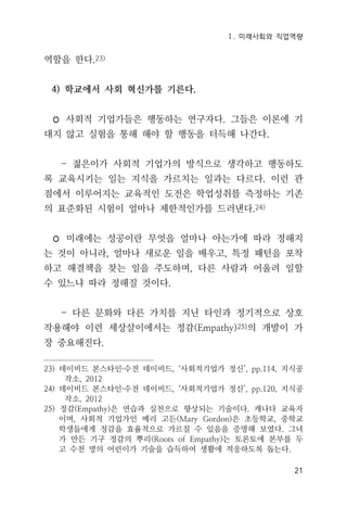 Ⅰ. 미래사회와 직업역량
21
역할을 한다.23)
4) 학교에서 사회 혁신가를 기른다.
◦ 사회적 기업가들은 행동하는 연구자다. 그들은 이론에 기
대지 않고 실험을 통해 해야 할 행동을 터득해 나간다.
- 젊은이가 사회적 기업가의 방식으로 생각하고 행동하도
록 교육시키는 일는 지식을 가르치는 일과는 다르다. 이런 관
점에서 이루어지는 교육적인 도전은 학업성취를 측정하는 기존
의 표준화된 시험이 얼마나 제한적인가를 드러낸다.24)
◦ 미래에는 성공이란 무엇을 얼마나 아는가에 따라 정해지
는 것이 아니라, 얼마나 새로운 일을 배우고, 특정 패턴을 포착
하고 해결책을 찾는 일을 주도하며, 다른 사람과 어울려 일할
수 있느냐 따라 정해질 것이다.
- 다른 문화와 다른 가치를 지닌 타인과 정기적으로 상호
작용해야 이런 세상살이에서는 정감(Empathy)25)의 개발이 가
장 중요해진다.
23) 데이비드 본스타인·수전 데이비드, ‘사회적기업가 정신’, pp.114, 지식공
작소, 2012
24) 데이비드 본스타인·수전 데이비드, ‘사회적기업가 정신’, pp.120, 지식공
작소, 2012
25) 정감(Empathy)은 연습과 실천으로 향상되는 기술이다. 캐나다 교육자
이며, 사회적 기업가인 메리 고든(Mary Gordon)은 초등학교, 중학교
학생들에게 정감을 효율적으로 가르칠 수 있음을 증명해 보였다. 그녀
가 만든 기구 정감의 뿌리(Roots of Empathy)는 토론토에 본부를 두
고 수천 명의 어린이가 기술을 습득하여 생활에 적응하도록 돕는다.
 