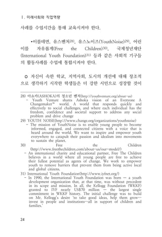 Ⅰ. 미래사회와 직업역량
24
사례를 수업시간을 통해 교육시켜야 한다.
∙이를테면, 유스벤처28), 유스노이즈(YouthNoise)29), 어린
이를 자유롭게(Free the Children)30), 국제청년재단
(International Youth Foundation)31) 등과 같은 사회적 기구들
의 활동사례를 수업에 통합시켜야 한다.
◦ 자신이 속한 학교, 지역사회, 도시의 개선에 대해 창조적
으로 생각하기 시작한 학생들은 더 강한 시민으로 성장할 것이
28) 아쇼카(ASHOKA)의 청소년 벤처(http://youthventure.org/about-us)
- Youth Venture shares Ashoka vision of an Everyone A
Changemaker™ world. A world that responds quickly and
effectively to social challenges, and where each individual has the
freedom, confidence and societal support to address any social
problem and drive change
29) YOUTH NOISE(http://www.change.org/organizations/youthnoise)
- The mission of YouthNoise is to enable young people to become
informed, engaged, and connected citizens with a voice that is
heard around the world. We want to inspire and empower youth
everywhere to catapult their passion and idealism into movements
to sustain the planet.
30) Free the Children
(http://www.freethechildren.com/about-us/our-model/)
- An international charity and educational partner, Free The Children
believes in a world where all young people are free to achieve
their fullest potential as agents of change. We work to empower
youth to remove barriers that prevent them from being active local
and global citizens.
31) International Youth Foundation(http://www.iyfnet.org/)
- In 1990, the International Youth Foundation was born — a youth
development organization that, at that time, was without precedent
in its scope and mission. In all, the Kellogg Foundation (WKKF)
granted to IYF nearly US$70 million — the largest single
commitment in WKKF history. The initial challenge was to build
on Mr. Kellogg’s desire ‘to take good ideas, help them grow…
invest in people and institutions…all in support of children and
families.’
 