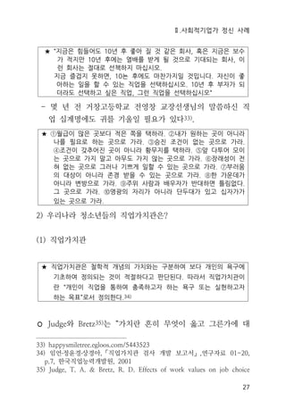 Ⅱ.사회적기업가 정신 사례
27
★ “지금은 힘들어도 10년 후 좋아 질 것 같은 회사, 혹은 지금은 보수
가 적지만 10년 후에는 열배를 받게 될 것으로 기대되는 회사, 이
런 회사는 절대로 선책하지 마십시오.
지금 즐겁지 못하면, 10뇬 후에도 마찬가지일 것입니다. 자신이 좋
아하는 일을 할 수 있는 직업을 선택하십시오. 10년 후 부자가 되
더라도 선택하고 싶은 직업, 그런 직업을 선택하십시오“
- 몇 년 전 거창고등학교 전영창 교장선생님의 말씀하신 직
업 십계명에도 귀를 기울일 필요가 있다33).
★ ①월급이 많은 곳보다 적은 쪽을 택하라. ②내가 원하는 곳이 아니라
나를 필요로 하는 곳으로 가라. ③승진 조건이 없는 곳으로 가라.
④조건이 갖추어진 곳이 아니라 황무지를 택하라. ⑤앞 다투어 모이
는 곳으로 가지 말고 아무도 가지 않는 곳으로 가라. ⑥장래성이 전
혀 없는 곳으로 그러나 기쁘게 일할 수 있는 곳으로 가라. ⑦부러움
의 대상이 아니라 존경 받을 수 있는 곳으로 가라. ⑧한 가운데가
아니라 변방으로 가라. ⑨주위 사람과 배우자가 반대하면 틀림없다.
그 곳으로 가라. ⑩영광의 자리가 아니라 단두대가 있고 십자가가
있는 곳으로 가라.
2) 우리나라 청소년들의 직업가치관은?
(1) 직업가치관
★ 직업가치관은 철학적 개념의 가치와는 구분하여 보다 개인의 욕구에
기초하여 정의되는 것이 적절하다고 판단된다. 따라서 직업가치관이
란 “개인이 직업을 통하여 충족하고자 하는 욕구 또는 실현하고자
하는 목표”로서 정의한다.34)
◦ Judge와 Bretz35)는 “가치란 흔히 무엇이 옳고 그른가에 대
33) happysmiletree.egloos.com/5443523
34) 임언․정윤경․상경아,「직업가치관 검사 개발 보고서」,연구자료 01-20,
p.7, 한국직업능력개발원, 2001
35) Judge, T. A. & Bretz, R. D. Effects of work values on job choice
 