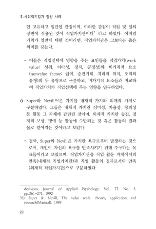 Ⅱ.사회적기업가 정신 사례
28
한 고유하고 일관된 관점이며, 이러한 관점이 직업 및 일의
장면에 적용된 것이 직업가치관이다” 라고 하였다. 이처럼
가치가 일반에 대한 것이라면, 직업가치관은 그보다는 좁은
의미를 갖는다.
- 이들은 직업선택에 영향을 주는 요인들을 직업가치(work
value: 성취, 이타성, 정직, 공정성)와 비가치적 요소
(nonvalue factor: 급여, 승진기회, 지리적 위치, 조직의
유형)의 두 유형으로 구분하고, 비가치적 요소들과 비교하
여 직업가치가 직업선택에 주는 영향을 연구하였다.
◦ Super와 Nevill36)은 가치를 내재적 가치와 외재적 가치로
구분하였다. 그들은 내재적 가치란 심미성, 자율성, 창의성
등 활동 그 자체에 관련된 것이며, 외재적 가치란 승진, 경
제적 보상, 명예 등 활동에 수반되는 것 혹은 활동의 결과
물로 얻어지는 것이라고 보았다.
- 결국, Super와 Nevill은 가치란 욕구로부터 발생하는 것으
로서, 개인이 자신의 욕구를 만족시키기 위해 추구하는 목
표들이라고 보았으며, 직업가치관을 직업 활동 자체에서의
만족(내재적 직업가치관)과 직업 활동의 결과로서의 만족
(외재적 직업가치관)으로 구분하였다
decisions, Journal of Applied Psychology, Vol. 77. No. 3.
pp.261-271, 1992
36) Super & Nevill, The value scale: theory, application and
research(Manual), 1989
 