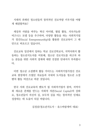 3
시대의 과제인 청소년들의 창의적인 진로역량 키우기를 어떻
게 해결할까요?
세상과 사람을 바꾸는 혁신 아이템, 협업 활동, 지속가능한
비즈니스 모델 등을 추구하며, 다양한 활동을 하는 사회적기업
가 정신(Social Entrepreneurship)을 활용한 진로교육이 그 대
안으로 떠오르고 있습니다.
진로교육 일선에서 일하는 학교 진로진학교사, 지역사회서 활
동하는 청소년지도사를 비롯해, 청소년 진로지도를 하고자 하
는 분들을 위한 사회적 경제에 대한 친절한 안내서가 부족합니
다.
이번 청소년 소셜벤처 활동 가이드는 사회적기업가정신 진로
교육 현장에서 쓰였던 자료들과 국내외 도서들을 청소년 소셜
벤처 활동 버전으로 바꾼 것입니다.
한국 사회 진로교육의 멘토가 될 사회적기업가 참여, 지역사
회 새로운 관계를 만드는 사회적 자본(Social Capital)의 강화
로, 청소년들이 자신의 길, 모두의 길을 여는 창의적인 인재로
성장하는 데 도움이 되길 바랍니다.
김정삼(청소년지도사 · 유스바람개비 대표)
 