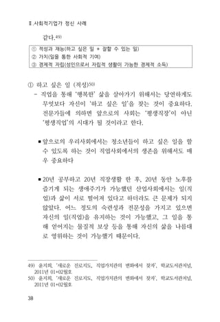 Ⅱ.사회적기업가 정신 사례
38
같다.49)
① 적성과 재능(하고 싶은 일 + 잘할 수 있는 일)
② 가치(일을 통한 사회적 기여)
③ 경제적 자립(성인으로서 자립적 생활이 가능한 경제적 소득)
① 하고 싶은 일 (적성)50)
- 직업을 통해 ‘행복한’ 삶을 살아가기 위해서는 당연하게도
무엇보다 자신이 ‘하고 싶은 일’을 찾는 것이 중요하다.
전문가들에 의하면 앞으로의 사회는 ‘평생직장’이 아닌
‘평생직업’의 시대가 될 것이라고 한다.
▪앞으로의 우리사회에서는 청소년들이 하고 싶은 일을 할
수 있도록 하는 것이 직업사회에서의 생존을 위해서도 매
우 중요하다
▪20년 공부하고 20년 직장생활 한 후, 20년 동안 노후를
즐기게 되는 생애주기가 가능했던 산업사회에서는 일(직
업)과 삶이 서로 떨어져 있다고 하더라도 큰 문제가 되지
않았다. 어느 정도의 숙련성과 전문성을 가지고 있으면
자신의 일(직업)을 유지하는 것이 가능했고, 그 일을 통
해 얻어지는 물질적 보상 등을 통해 자신의 삶을 나름대
로 영위하는 것이 가능했기 때문이다.
49) 윤지희, ‘새로운 진로지도, 직업가치관의 변화에서 찾자’, 학교도서관저널,
2011년 01+02월호
50) 윤지희, ‘새로운 진로지도, 직업가치관의 변화에서 찾자’, 학교도서관저널,
2011년 01+02월호
 