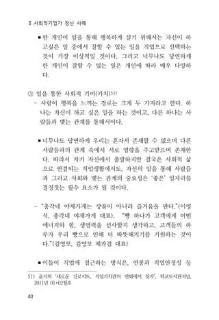 Ⅱ.사회적기업가 정신 사례
40
▪한 개인이 일을 통해 행복하게 살기 위해서는 자신이 하
고싶은 일 중에서 잘할 수 있는 일을 직업으로 선택하는
것이 가장 이상적일 것이다. 그리고 너무나도 당연하게
한 개인이 잘할 수 있는 일은 개인에 따라 매우 다양하
다.
③ 일을 통한 사회적 기여(가치)51)
- 사람이 행복을 느끼는 경로는 크게 두 가지라고 한다. 하
나는 자신이 하고 싶은 일을 하는 것이고, 다른 하나는 사
람들과 맺는 관계를 통해서이다.
▪너무나도 당연하게 우리는 혼자서 존재할 수 없으며 다른
사람들과의 관계 속에서 서로 영향을 주고받으며 존재한
다. 따라서 자기 자신에서 출발하지만 결국은 사회적 삶
으로 연결되는 직업생활에서도, 자신의 일을 통해 사람들
과 그리고 사회와 맺는 관계의 중요성은 ‘좋은’ 일자리를
결정짓는 필수 요소가 될 것이다.
- “총각네 야채가게는 상품이 아니라 즐거움을 판다.”(이영
석, 총각네 야채가게 대표). “빵 하나가 고객에게 어떤
에너지와 힘, 생명력을 선사할지 생각하고, 고객들의 하
루가 우리 빵으로 인해 더 따뜻해지기를 기원하는 것이
다.”(김영모, 김영모 제과점 대표)
▪이들이 직업에 접근하는 방식은, 연봉과 직업안정성 등
51) 윤지희 ‘새로운 진로지도, 직업가치관의 변화에서 찾자’, 학교도서관저널,
2011년 01+02월호
 