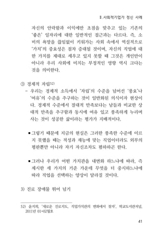 Ⅱ.사회적기업가 정신 사례
41
자신의 안락함과 이익에만 초점을 맞추고 있는 기존의
‘좋은’ 일자리에 대한 일반적인 접근과는 다르다. 즉, 소
비의 욕망을 끊임없이 키워가는 사회 속에서 역설적으로
‘가치’의 중요성은 점차 증대될 것이며, 자신의 직업에 대
한 가치를 제대로 세우고 있지 못할 때 그것은 개인만이
아니라 우리 사회에 미치는 부정적인 영향 역시 크다는
것을 의미한다.
③ 경제적 자립52)
- 우리는 경제적 소득에서 ‘자립’의 수준을 넘어선 ‘풍요’나
‘여유’의 수준을 추구하는 것이 일반화된 의식이자 현상이
다. 경제적 수준에서 절대적 만족보다는 남들과 비교한 상
대적 만족을 추구함과 동시에 여유 있고 풍족하게 누리며
사는 것이 성공한 삶이라는 평가가 지배적이다.
▪그렇기 때문에 지금의 현실은 그러한 풍족한 수준에 이르
지 못했을 때는 적성과 재능에 맞는 직업이더라도 외부의
평판뿐만 아니라 자기 자신조차도 폄하하곤 한다.
▪그러나 우리가 어떤 가치관을 내면화 하느냐에 따라, 즉
제시한 세 가지의 기준 가운데 무엇을 더 중시하느냐에
따라 직업을 선택하는 양상이 달라질 것이다.
3) 진로 장애물 뛰어 넘기
52) 윤지희, ‘새로운 진로지도, 직업가치관의 변화에서 찾자’, 학교도서관저널,
2011년 01+02월호
 