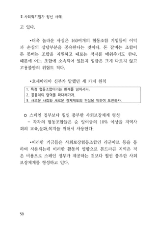 Ⅱ.사회적기업가 정신 사례
58
고 있다.
∙더욱 놀라운 사실은 160여개의 협동조합 기업들이 이익
과 손실의 상당부분을 공유한다는 것이다. 돈 잘버는 조합이
돈 못버는 조합을 지원하고 때로는 적자를 메워주기도 한다.
때문에 어느 조합에 소속되어 있든지 임금은 크게 다르지 않고
고용불안의 위험도 적다.
∙호세마리아 신부가 말했던 세 가지 원칙
1. 특정 협동조합이라는 한계를 넘어서자.
2. 공동체의 영역을 확대해가자.
3. 새로운 사회와 새로운 경제제도의 건설을 위하여 도전하자.
◦ 스페인 정부보다 훨씬 풍부한 사회보장체계 형성
- 각각의 협동조합들은 순 잉여금의 10% 이상을 지역사
회의 교육,문화,복지를 위해서 사용한다.
∙이러한 기금들은 사회보장협동조합인 라군아로 등을 통
하여 사용되는데 이러한 활동의 영향으로 몬드라곤 지역은 적
은 비용으로 스페인 정부가 제공하는 것보다 훨씬 풍부한 사회
보장체계를 형성하고 있다.
 