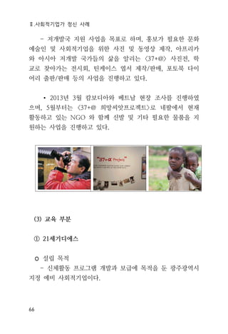 Ⅱ.사회적기업가 정신 사례
66
- 저개발국 지원 사업을 목표로 하며, 홍보가 필요한 문화
예술인 및 사회적기업을 위한 사진 및 동영상 제작, 아프리카
와 아시아 저개발 국가들의 삶을 알리는 <37+@> 사진전, 학
교로 찾아가는 전시회, 틴케이스 엽서 제작/판매, 포토북 다이
어리 출판/판매 등의 사업을 진행하고 있다.
∙ 2013년 3월 캄보디아와 베트남 현장 조사를 진행하였
으며, 5월부터는 <37+@ 희망씨앗프로젝트>로 네팔에서 현재
활동하고 있는 NGO 와 함께 신발 및 기타 필요한 물품을 지
원하는 사업을 진행하고 있다.
(3) 교육 부분
① 21세기디에스
◦ 설립 목적
- 신체활동 프로그램 개발과 보급에 목적을 둔 광주광역시
지정 예비 사회적기업이다.
 