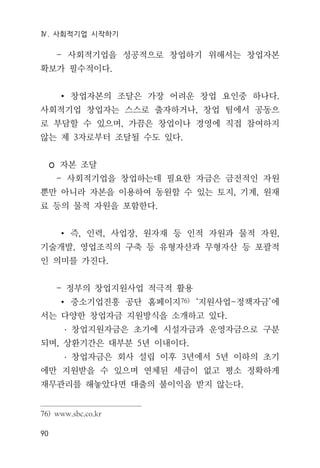 Ⅳ. 사회적기업 시작하기
90
- 사회적기업을 성공적으로 창업하기 위해서는 창업자본
확보가 필수적이다.
∙ 창업자본의 조달은 가장 어려운 창업 요인중 하나다.
사회적기업 창업자는 스스로 출자하거나, 창업 팀에서 공동으
로 부담할 수 있으며, 가끔은 창업이나 경영에 직접 참여하지
않는 제 3자로부터 조달될 수도 있다.
◦ 자본 조달
- 사회적기업을 창업하는데 필요한 자금은 금전적인 자원
뿐만 아니라 자본을 이용하여 동원할 수 있는 토지, 기계, 원재
료 등의 물적 자원을 포함한다.
∙ 즉, 인력, 사업장, 원자재 등 인적 자원과 물적 자원,
기술개발, 영업조직의 구축 등 유형자산과 무형자산 등 포괄적
인 의미를 가진다.
- 정부의 창업지원사업 적극적 활용
∙ 중소기업진흥 공단 홈페이지76) ‘지원사업-정책자금’에
서는 다양한 창업자금 지원방식을 소개하고 있다.
․ 창업지원자금은 초기에 시설자금과 운영자금으로 구분
되며, 상환기간은 대부분 5년 이내이다.
․ 창업자금은 회사 설립 이후 3년에서 5년 이하의 초기
에만 지원받을 수 있으며 연체된 세금이 없고 평소 정확하게
재무관리를 해놓았다면 대출의 불이익을 받지 않는다.
76) www.sbc.co.kr
 