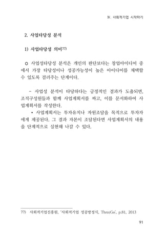 Ⅳ. 사회적기업 시작하기
91
2. 사업타당성 분석
1) 사업타당성 의미77)
◦ 사업성타당성 분석은 개인의 판단보다는 창업아이디어 중
에서 가장 타당성이나 성공가능성이 높은 아이디어를 채택할
수 있도록 걸러주는 단계이다.
- 사업성 분석이 타당하다는 긍정적인 결과가 도출되면,
조직구성원들과 함께 사업계획서를 짜고, 이를 문서화하여 사
업계획서를 작성한다.
∙ 사업계획서는 투자유치나 자원조달을 목적으로 투자자
에게 제공된다. 그 결과 자본이 조달된다면 사업계획서의 내용
을 단계적으로 실현해 나갈 수 있다.
77) 사회적기업진흥원, ‘사회적기업 성공방정식, ThreeGo', p.81, 2013
 
