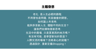 主題發想
老化，是人生必經的路程，
不用害怕是問題，而是機會的開啓。
如何讓人年老時，
能夠享受新人生，體驗不同的生活？
讓我們從購物重新思考，
生活中的賣場，只是買東西的地方嗎？
有沒有可能，是學習新知的管道？
人際交流的場域？活絡身心的契機？
透過設計，重新定義Shopping！
 