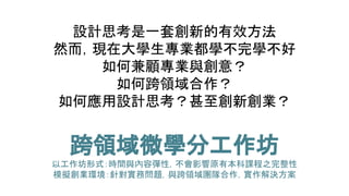 設計思考是一套創新的有效方法
然而，現在大學生專業都學不完學不好
如何兼顧專業與創意？
如何跨領域合作？
如何應用設計思考？甚至創新創業？
跨領域微學分工作坊
以工作坊形式：時間與內容彈性，不會影響原有本科課程之完整性
模擬創業環境：針對實務問題，與跨領域團隊合作，實作解決方案
 