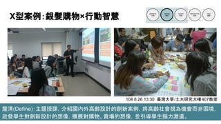 X型案例：銀髮購物×行動智慧
釐清(Define)：主題授課，介紹國內外高齡設計的創新案例，將高齡社會視為機會而非困境，
啟發學生對創新設計的想像，擴展對購物、賣場的想像，並引導學生腦力激盪。
104.8.26 13:30 臺灣大學/土木研究大樓407教室
 