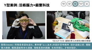 發想(Ideate)：同理長者認知退化。秉持著「以人為本」的設計思考精神，設計遊戲之前，體驗
視力病變、觸覺遲鈍等老化現象，理解長者的困難，先有同理心、才有好設計。
Y型案例：活絡腦力×銀髮科技
102.4.27 10:00 臺灣大學/土木研究大樓405教室
 