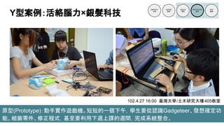 原型(Prototype)：動手實作遊戲機。短短的一個下午，學生要從認識Gadgeteer、發想確定功
能、組裝零件、修正程式，甚至要利用下週上課的週間，完成系統整合。
Y型案例：活絡腦力×銀髮科技
102.4.27 16:00 臺灣大學/土木研究大樓405教室
 