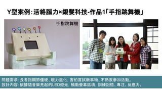 Y型案例：活絡腦力×銀髮科技-作品1「手指跳舞機」
手指跳舞機
問題需求：長者指關節僵硬、眼力退化，害怕嘗試新事物、不熱衷參加活動。
設計內容：依據隨音樂亮起的LED燈光，觸動螢幕區塊，訓練記憶、專注、反應力。
 
