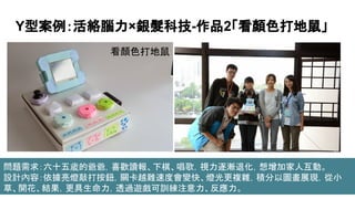 Y型案例：活絡腦力×銀髮科技-作品2「看顏色打地鼠」
看顏色打地鼠
問題需求：六十五歲的爺爺，喜歡讀報、下棋、唱歌，視力逐漸退化，想增加家人互動。
設計內容：依據亮燈敲打按鈕，關卡越難速度會變快、燈光更複雜，積分以圖畫展現，從小
草、開花、結果，更具生命力，透過遊戲可訓練注意力、反應力。
 