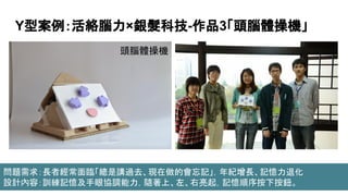 Y型案例：活絡腦力×銀髮科技-作品3「頭腦體操機」
頭腦體操機
問題需求：長者經常面臨「總是講過去、現在做的會忘記」，年紀增長、記憶力退化
設計內容：訓練記憶及手眼協調能力，隨著上、左、右亮起，記憶順序按下按鈕。
 