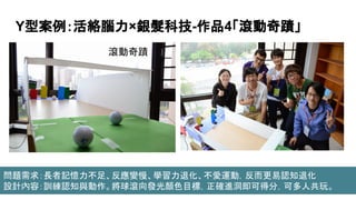 Y型案例：活絡腦力×銀髮科技-作品4「滾動奇蹟」
滾動奇蹟
問題需求：長者記憶力不足、反應變慢、學習力退化、不愛運動，反而更易認知退化
設計內容：訓練認知與動作。將球滾向發光顏色目標，正確進洞即可得分，可多人共玩。
 