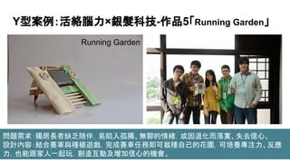 Y型案例：活絡腦力×銀髮科技-作品5「Running Garden」
Running Garden
問題需求：獨居長者缺乏陪伴，易陷入孤獨、無聊的情緒，或因退化而落寞、失去信心。
設計內容：結合賽車與種植遊戲，完成賽車任務即可栽種自己的花園，可培養專注力、反應
力，也能跟家人一起玩，創造互動及增加信心的機會。
 