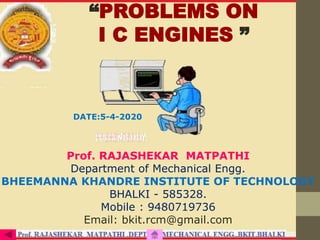 “PROBLEMS ON
I C ENGINES ”
Prof. RAJASHEKAR MATPATHI
Department of Mechanical Engg.
BHEEMANNA KHANDRE INSTITUTE OF TECHNOLOGY
BHALKI - 585328.
Mobile : 9480719736
Email: bkit.rcm@gmail.com
DATE:5-4-2020
 
