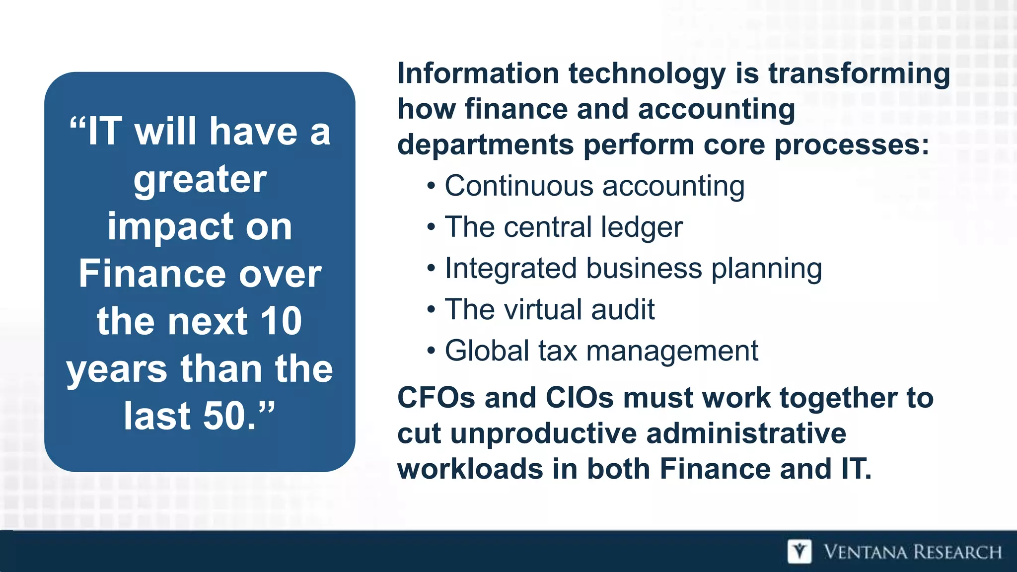 “IT will have a
greater
impact on
Finance over
the next 10
years than the
last 50.”
Information technology is transforming
how finance and accounting
departments perform core processes:
• Continuous accounting
• The central ledger
• Integrated business planning
• The virtual audit
• Global tax management
CFOs and CIOs must work together to
cut unproductive administrative
workloads in both Finance and IT.
 