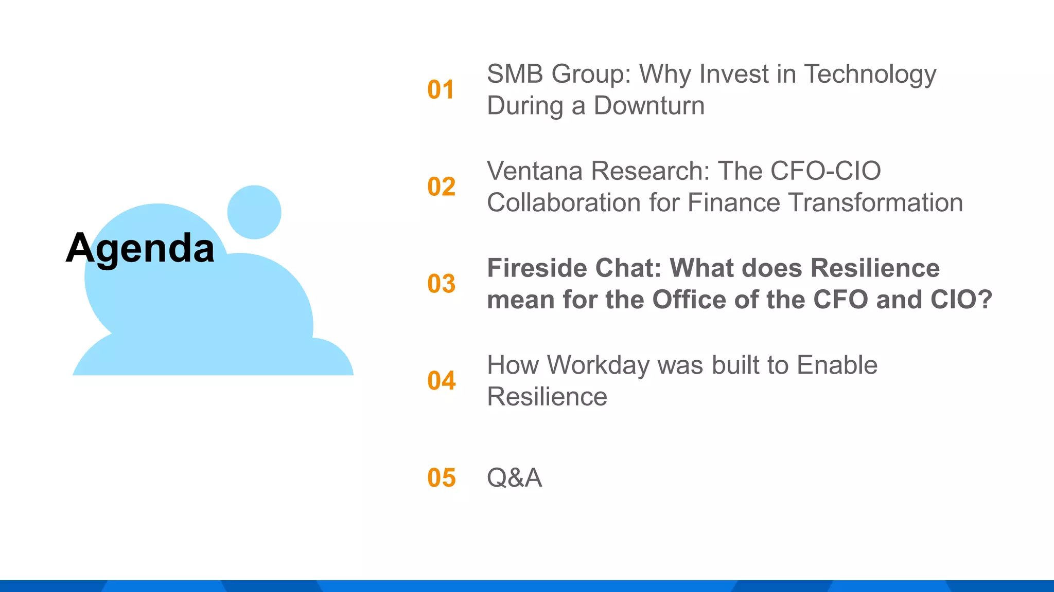 Agenda
01
SMB Group: Why Invest in Technology
During a Downturn
02
Ventana Research: The CFO-CIO
Collaboration for Finance Transformation
03
Fireside Chat: What does Resilience
mean for the Office of the CFO and CIO?
04
How Workday was built to Enable
Resilience
05 Q&A
 