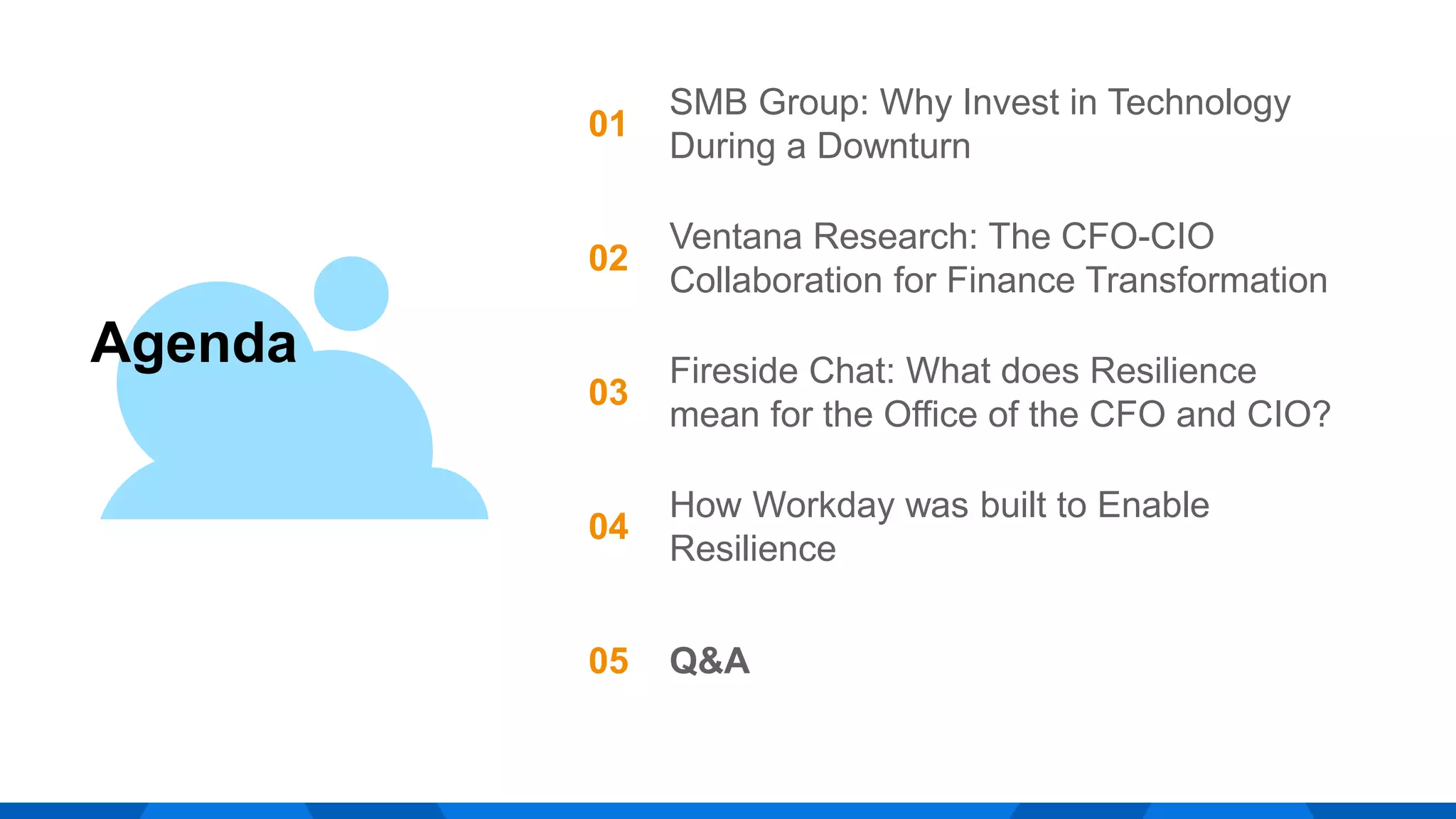 Agenda
01
SMB Group: Why Invest in Technology
During a Downturn
02
Ventana Research: The CFO-CIO
Collaboration for Finance Transformation
03
Fireside Chat: What does Resilience
mean for the Office of the CFO and CIO?
04
How Workday was built to Enable
Resilience
05 Q&A
 
