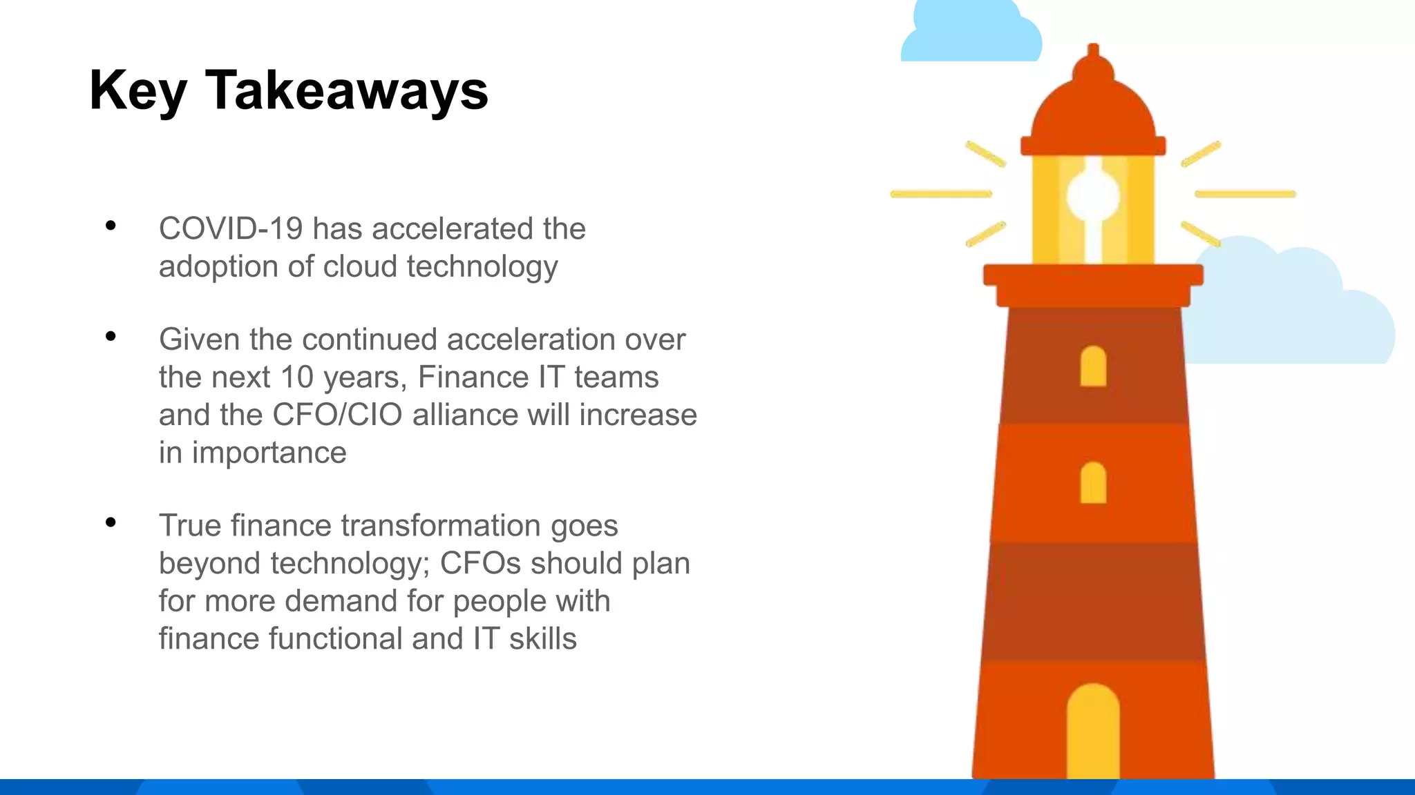 • COVID-19 has accelerated the
adoption of cloud technology
• Given the continued acceleration over
the next 10 years, Finance IT teams
and the CFO/CIO alliance will increase
in importance
• True finance transformation goes
beyond technology; CFOs should plan
for more demand for people with
finance functional and IT skills
Key Takeaways
 