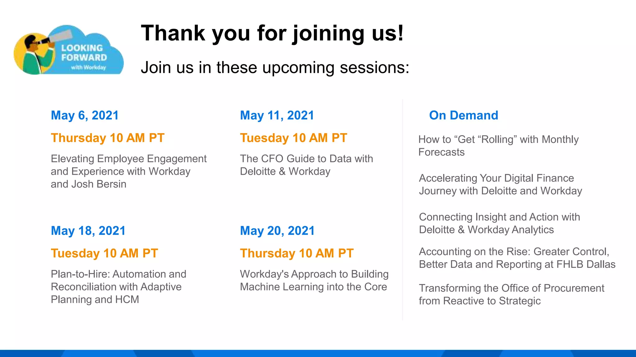 Thank you for joining us!
Join us in these upcoming sessions:
May 6, 2021
Thursday 10 AM PT
Elevating Employee Engagement
and Experience with Workday
and Josh Bersin
May 11, 2021
Tuesday 10 AM PT
The CFO Guide to Data with
Deloitte & Workday
On Demand
Connecting Insight and Action with
Deloitte & Workday Analytics
May 18, 2021
Tuesday 10 AM PT
Plan-to-Hire: Automation and
Reconciliation with Adaptive
Planning and HCM
Transforming the Office of Procurement
from Reactive to Strategic
Accelerating Your Digital Finance
Journey with Deloitte and Workday
Accounting on the Rise: Greater Control,
Better Data and Reporting at FHLB Dallas
May 20, 2021
Thursday 10 AM PT
Workday's Approach to Building
Machine Learning into the Core
How to “Get “Rolling” with Monthly
Forecasts
 