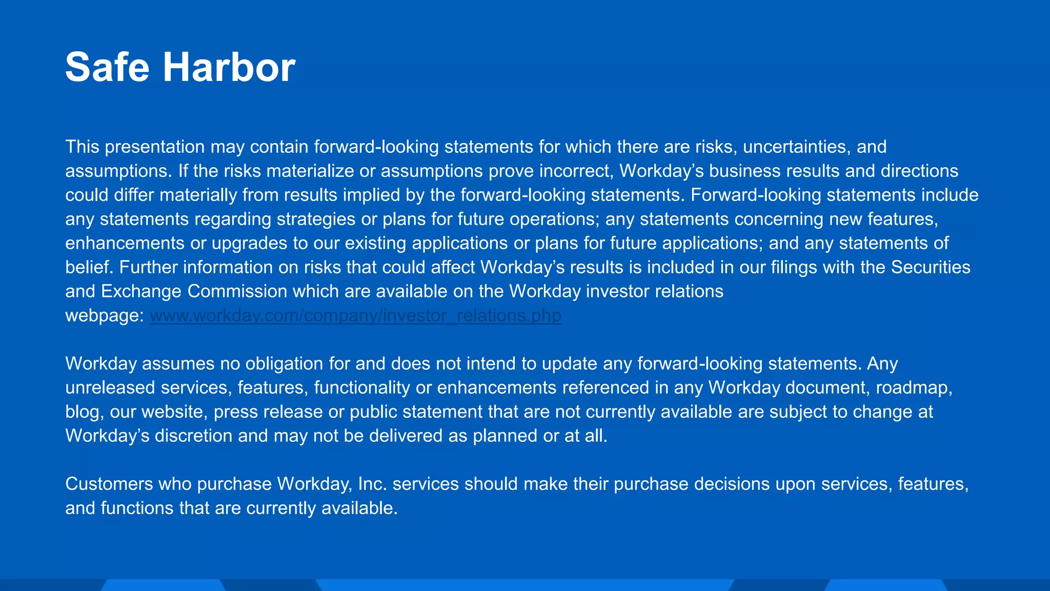 This presentation may contain forward-looking statements for which there are risks, uncertainties, and
assumptions. If the risks materialize or assumptions prove incorrect, Workday’s business results and directions
could differ materially from results implied by the forward-looking statements. Forward-looking statements include
any statements regarding strategies or plans for future operations; any statements concerning new features,
enhancements or upgrades to our existing applications or plans for future applications; and any statements of
belief. Further information on risks that could affect Workday’s results is included in our filings with the Securities
and Exchange Commission which are available on the Workday investor relations
webpage: www.workday.com/company/investor_relations.php
Workday assumes no obligation for and does not intend to update any forward-looking statements. Any
unreleased services, features, functionality or enhancements referenced in any Workday document, roadmap,
blog, our website, press release or public statement that are not currently available are subject to change at
Workday’s discretion and may not be delivered as planned or at all.
Customers who purchase Workday, Inc. services should make their purchase decisions upon services, features,
and functions that are currently available.
Safe Harbor
 