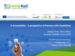 E-Accessibility - A perspective of Persons with Disabilities Nadège Riche, Policy Officer European Disability Forum (EDF) ATIS4All Second Workshop 9 September 2011 Prague, Czech Republic 