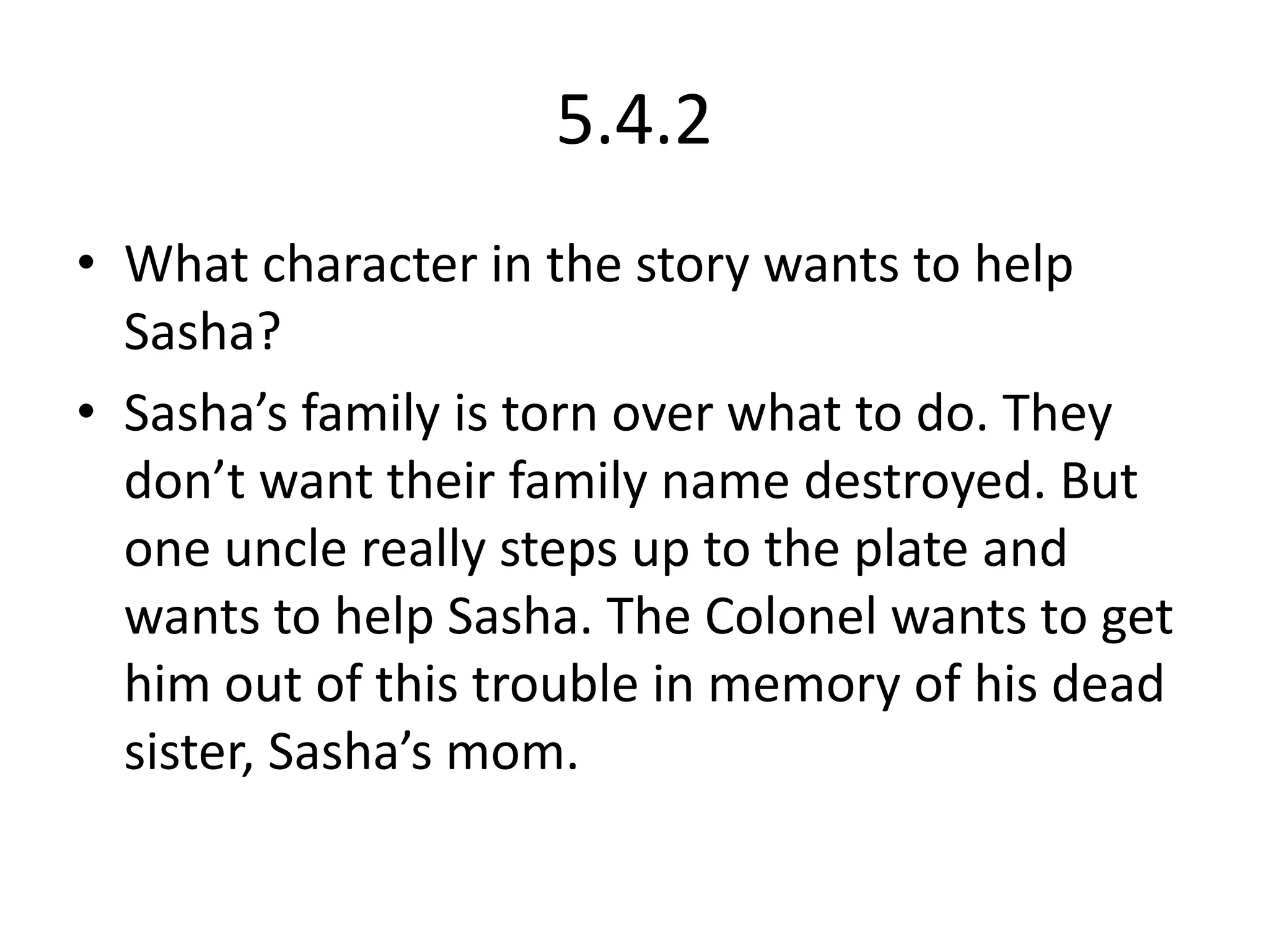 5.4.2What character in the story wants to help Sasha?Sasha’s family is torn over what to do. They don’t want their family name destroyed. But one uncle really steps up to the plate and wants to help Sasha. The Colonel wants to get him out of this trouble in memory of his dead sister, Sasha’s mom.