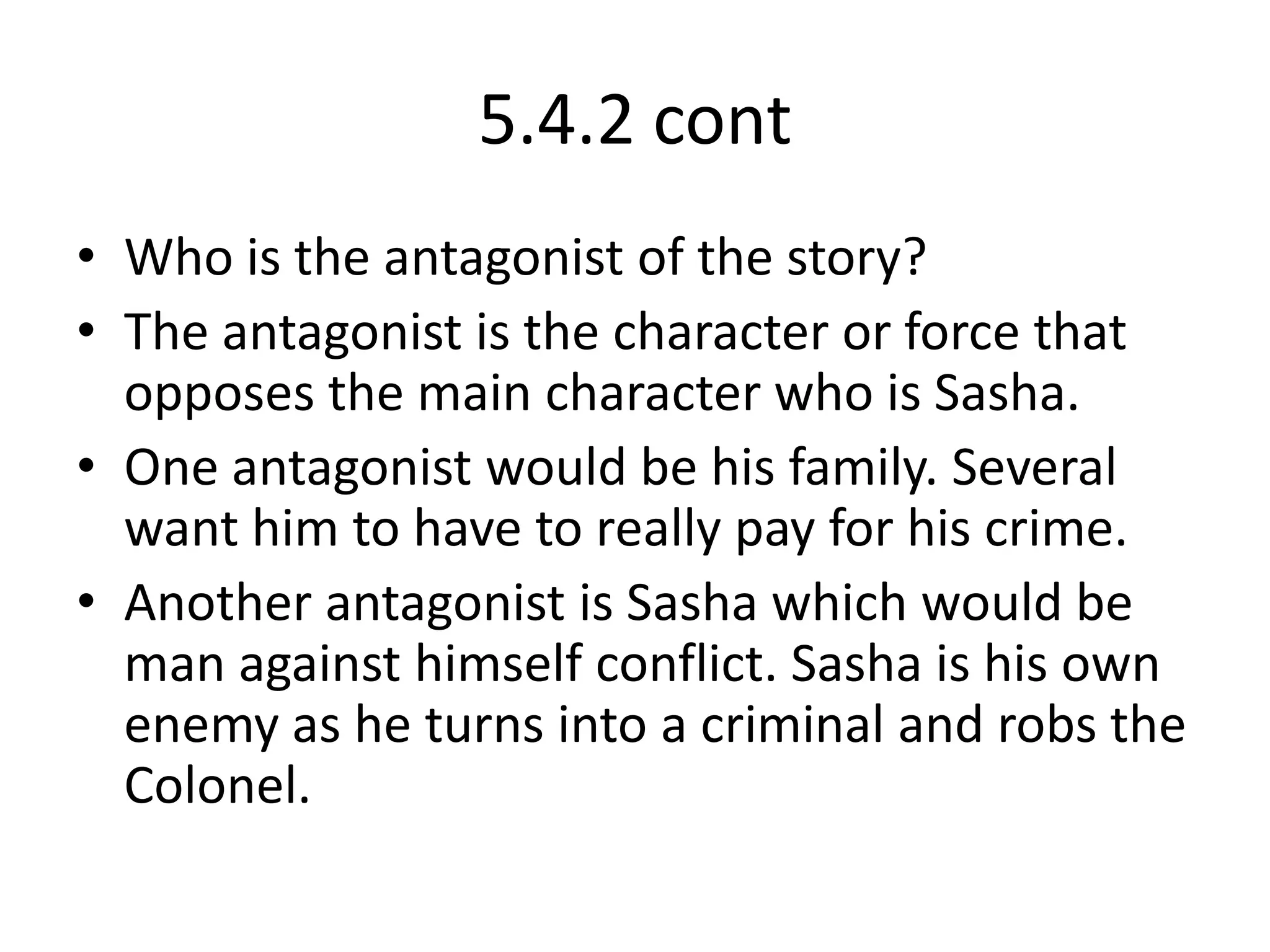 5.4.2 contWho is the antagonist of the story?The antagonist is the character or force that opposes the main character who is Sasha.One antagonist would be his family. Several want him to have to really pay for his crime.Another antagonist is Sasha which would be man against himself conflict. Sasha is his own enemy as he turns into a criminal and robs the Colonel.