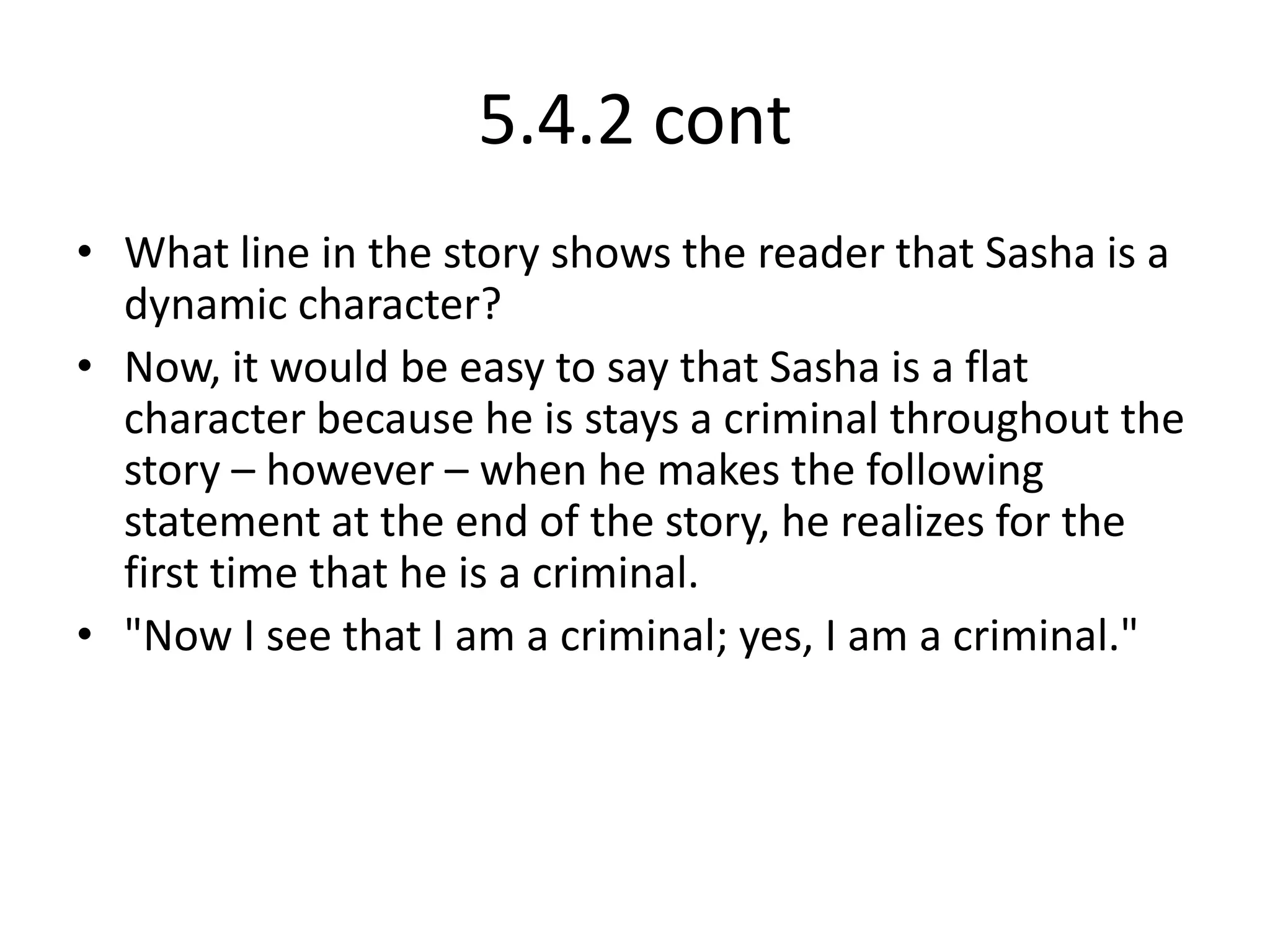 5.4.2 contWhat line in the story shows the reader that Sasha is a dynamic character?Now, it would be easy to say that Sasha is a flat character because he is stays a criminal throughout the story – however – when he makes the following statement at the end of the story, he realizes for the first time that he is a criminal."Now I see that I am a criminal; yes, I am a criminal."