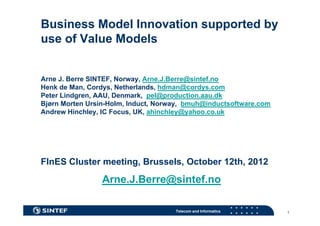 Business Model Innovation supported by
use of Value Models
     fV l M d l


Arne J. Berre SINTEF, Norway, Arne.J.Berre@sintef.no
Henk de Man Cordys Netherlands hdman@cordys com
         Man, Cordys, Netherlands, hdman@cordys.com
Peter Lindgren, AAU, Denmark, pel@production.aau.dk
Bjørn Morten Ursin-Holm, Induct, Norway, bmuh@inductsoftware.com
Andrew Hinchley IC Focus, UK, ahinchley@yahoo co uk
        Hinchley,   Focus UK ahinchley@yahoo.co.uk




FInES Cluster meeting, Brussels, October 12th, 2012
                 Arne.J.Berre@sintef.no

                                     Telecom and Informatics       1
 