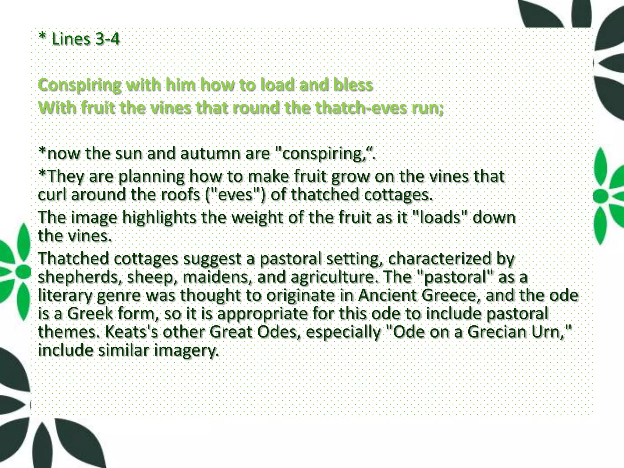* Lines 3-4

Conspiring with him how to load and bless
With fruit the vines that round the thatch-eves run;

*now the sun and autumn are "conspiring,“.
*They are planning how to make fruit grow on the vines that
curl around the roofs ("eves") of thatched cottages.
The image highlights the weight of the fruit as it "loads" down
the vines.
Thatched cottages suggest a pastoral setting, characterized by
shepherds, sheep, maidens, and agriculture. The "pastoral" as a
literary genre was thought to originate in Ancient Greece, and the ode
is a Greek form, so it is appropriate for this ode to include pastoral
themes. Keats's other Great Odes, especially "Ode on a Grecian Urn,"
include similar imagery.
 