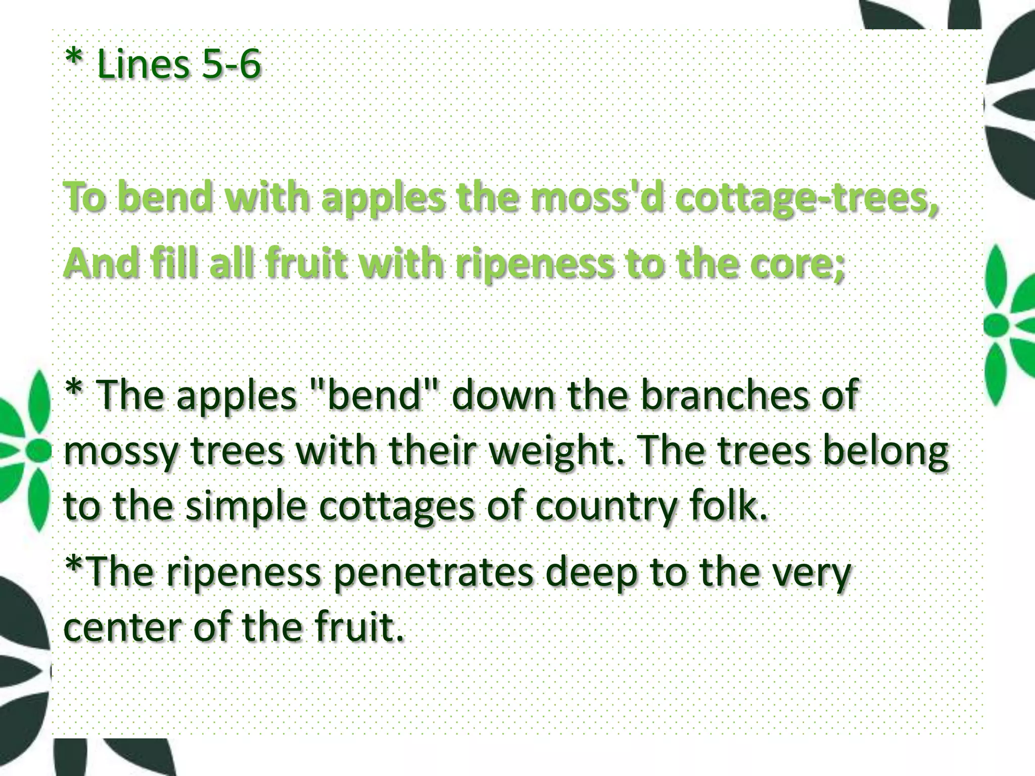 * Lines 5-6

To bend with apples the moss'd cottage-trees,
And fill all fruit with ripeness to the core;

* The apples "bend" down the branches of
mossy trees with their weight. The trees belong
to the simple cottages of country folk.
*The ripeness penetrates deep to the very
center of the fruit.
 